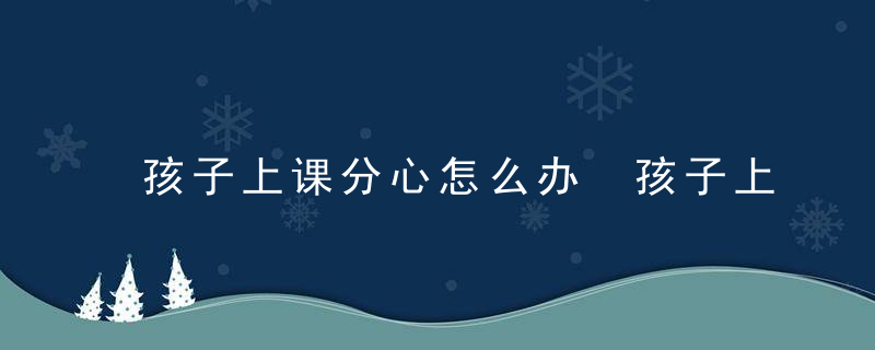 孩子上课分心怎么办 孩子上课分心怎么改善